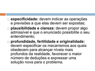 especificidade: devem indicar as operações 
e previsões a que elas devem ser expostas; 
 plausibilidade e clareza: devem propor algo 
admissível e que o enunciado possibilite o seu 
entendimento; 
 profundidade, fertilidade e originalidade: 
devem especificar os mecanismos aos quais 
obedecem para alcançar níveis mais 
profundos da realidade, favorecer o maior 
número de deduções e expressar uma 
solução nova para o problema. 
 