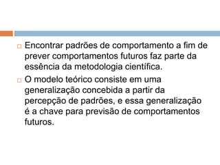  Encontrar padrões de comportamento a fim de 
prever comportamentos futuros faz parte da 
essência da metodologia científica. 
 O modelo teórico consiste em uma 
generalização concebida a partir da 
percepção de padrões, e essa generalização 
é a chave para previsão de comportamentos 
futuros. 
 
