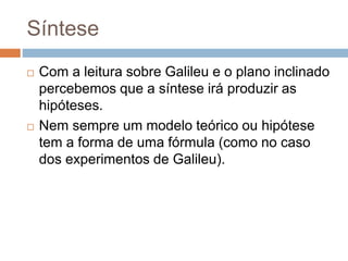 Síntese 
 Com a leitura sobre Galileu e o plano inclinado 
percebemos que a síntese irá produzir as 
hipóteses. 
 Nem sempre um modelo teórico ou hipótese 
tem a forma de uma fórmula (como no caso 
dos experimentos de Galileu). 
 