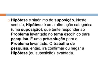  Hipótese é sinônimo de suposição. Neste 
sentido, Hipótese é uma afirmação categórica 
(uma suposição), que tente responder ao 
Problema levantado no tema escolhido para 
pesquisa. É uma pré-solução para o 
Problema levantado. O trabalho de 
pesquisa, então, irá confirmar ou negar a 
Hipótese (ou suposição) levantada. 
 
