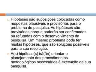  Hipóteses são suposições colocadas como 
respostas plausíveis e provisórias para o 
problema de pesquisa. As hipóteses são 
provisórias porque poderão ser confirmadas 
ou refutadas com o desenvolvimento da 
pesquisa. Um mesmo problema pode ter 
muitas hipóteses, que são soluções possíveis 
para a sua resolução. 
 A(s) hipótese(s) irá(ão) orientar o 
planejamento dos procedimentos 
metodológicos necessários à execução da sua 
pesquisa. 
 