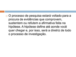 O processo de pesquisa estará voltado para a 
procura de evidências que comprovem, 
sustentem ou refutem a afirmativa feita na 
hipótese. A hipótese define até aonde você 
quer chegar e, por isso, será a diretriz de todo 
o processo de investigação. 
 