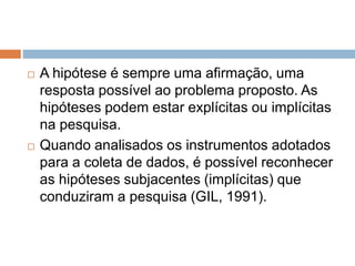 A hipótese é sempre uma afirmação, uma 
resposta possível ao problema proposto. As 
hipóteses podem estar explícitas ou implícitas 
na pesquisa. 
 Quando analisados os instrumentos adotados 
para a coleta de dados, é possível reconhecer 
as hipóteses subjacentes (implícitas) que 
conduziram a pesquisa (GIL, 1991). 
 