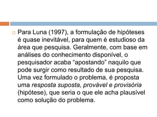  Para Luna (1997), a formulação de hipóteses 
é quase inevitável, para quem é estudioso da 
área que pesquisa. Geralmente, com base em 
análises do conhecimento disponível, o 
pesquisador acaba “apostando” naquilo que 
pode surgir como resultado de sua pesquisa. 
Uma vez formulado o problema, é proposta 
uma resposta suposta, provável e provisória 
(hipótese), que seria o que ele acha plausível 
como solução do problema. 
 