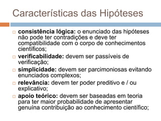 Características das Hipóteses 
 consistência lógica: o enunciado das hipóteses 
não pode ter contradições e deve ter 
compatibilidade com o corpo de conhecimentos 
científicos; 
 verificabilidade: devem ser passíveis de 
verificação; 
 simplicidade: devem ser parcimoniosas evitando 
enunciados complexos; 
 relevância: devem ter poder preditivo e / ou 
explicativo; 
 apoio teórico: devem ser baseadas em teoria 
para ter maior probabilidade de apresentar 
genuína contribuição ao conhecimento científico; 
 