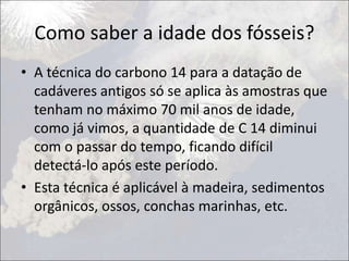 Como saber a idade dos fósseis?
• A técnica do carbono 14 para a datação de
cadáveres antigos só se aplica às amostras que
tenham no máximo 70 mil anos de idade,
como já vimos, a quantidade de C 14 diminui
com o passar do tempo, ficando difícil
detectá-lo após este período.
• Esta técnica é aplicável à madeira, sedimentos
orgânicos, ossos, conchas marinhas, etc.
 