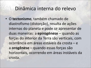 Dinâmica interna do relevo
• O tectonismo, também chamado de
diastrofismo (distorção), resulta de ações
internas do planeta e pode se apresentar de
duas maneiras: a epirogênese – quando as
forças do interior da Terra são verticais, com
ocorrência em áreas estáveis da crosta – e
a orogênese – quando essas forças são
horizontais, ocorrendo em áreas instáveis da
crosta.
 