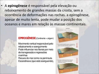• A epirogênese é responsável pela elevação ou
rebaixamento de grandes massas da crosta, sem a
ocorrência de deformações nas rochas. a epirogênese,
apesar de muito lenta, pode mudar a posição dos
oceanos e mares em relação às massas continentais.
 