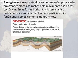 • A orogênese é responsável pelas deformações provocadas
em grandes blocos de rochas pelo movimento das placas
tectônicas. Essas forças horizontais fazem surgir os
dobramentos e os falhamentos na superfície e são
fenômenos geologicamente menos lentos.
 