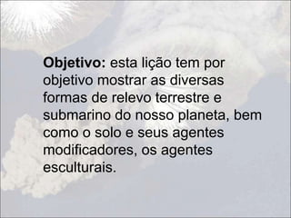 Objetivo: esta lição tem por
objetivo mostrar as diversas
formas de relevo terrestre e
submarino do nosso planeta, bem
como o solo e seus agentes
modificadores, os agentes
esculturais.
 