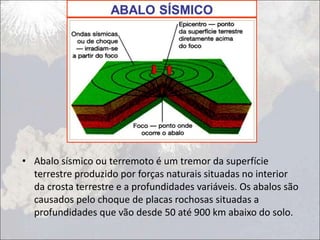 • Abalo sísmico ou terremoto é um tremor da superfície
terrestre produzido por forças naturais situadas no interior
da crosta terrestre e a profundidades variáveis. Os abalos são
causados pelo choque de placas rochosas situadas a
profundidades que vão desde 50 até 900 km abaixo do solo.
 
