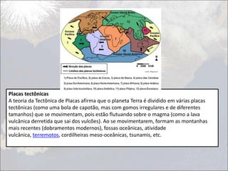Placas tectônicas
A teoria da Tectônica de Placas afirma que o planeta Terra é dividido em várias placas
tectônicas (como uma bola de capotão, mas com gomos irregulares e de diferentes
tamanhos) que se movimentam, pois estão flutuando sobre o magma (como a lava
vulcânica derretida que sai dos vulcões). Ao se movimentarem, formam as montanhas
mais recentes (dobramentos modernos), fossas oceânicas, atividade
vulcânica, terremotos, cordilheiras meso-oceânicas, tsunamis, etc.
 