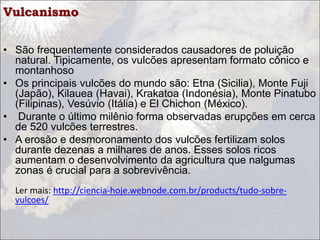 Vulcanismo
• São frequentemente considerados causadores de poluição
natural. Tipicamente, os vulcões apresentam formato cônico e
montanhoso
• Os principais vulcões do mundo são: Etna (Sicilia), Monte Fuji
(Japão), Kilauea (Havai), Krakatoa (Indonésia), Monte Pinatubo
(Filipinas), Vesúvio (Itália) e El Chichon (México).
• Durante o último milênio forma observadas erupções em cerca
de 520 vulcões terrestres.
• A erosão e desmoronamento dos vulcões fertilizam solos
durante dezenas a milhares de anos. Esses solos ricos
aumentam o desenvolvimento da agricultura que nalgumas
zonas é crucial para a sobrevivência.
Ler mais: http://ciencia-hoje.webnode.com.br/products/tudo-sobre-
vulcoes/
 