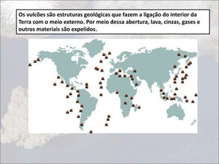 Os vulcões são estruturas geológicas que fazem a ligação do interior da
Terra com o meio externo. Por meio dessa abertura, lava, cinzas, gases e
outros materiais são expelidos.
 