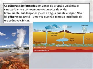 Os gêiseres são formados em zonas de erupção vulcânica e
caracterizam-se como pequenos buracos de onde,
literalmente, são lançados jorros de água quente e vapor. Não
há gêiseres no Brasil – uma vez que não temos a incidência de
erupções vulcânicas.
 