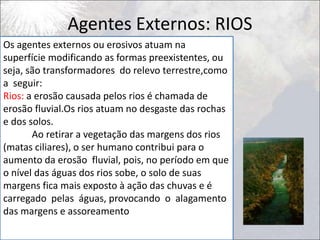 Agentes Externos: RIOS
Os agentes externos ou erosivos atuam na
superfície modificando as formas preexistentes, ou
seja, são transformadores do relevo terrestre,como
a seguir:
Rios: a erosão causada pelos rios é chamada de
erosão fluvial.Os rios atuam no desgaste das rochas
e dos solos.
Ao retirar a vegetação das margens dos rios
(matas ciliares), o ser humano contribui para o
aumento da erosão fluvial, pois, no período em que
o nível das águas dos rios sobe, o solo de suas
margens fica mais exposto à ação das chuvas e é
carregado pelas águas, provocando o alagamento
das margens e assoreamento
 