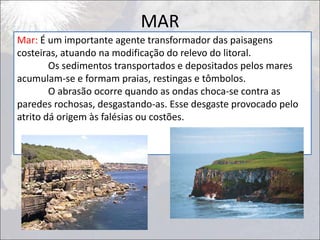 MAR
Mar: É um importante agente transformador das paisagens
costeiras, atuando na modificação do relevo do litoral.
Os sedimentos transportados e depositados pelos mares
acumulam-se e formam praias, restingas e tômbolos.
O abrasão ocorre quando as ondas choca-se contra as
paredes rochosas, desgastando-as. Esse desgaste provocado pelo
atrito dá origem às falésias ou costões.
 