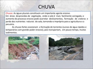 CHUVA
Chuvas: As águas pluviais constituem um importante agente erosivo.
Em áreas desprovidas de vegetação, onde o solo é mais facilmente carregado, o
aumento do processo erosivo pode acarretar deslizamentos, formação de crateras e
perda dos nutrientes naturais do solo, tornando-o impróprio para a agricultura e a
pecuária.
As chuvas fortes ocasionam a formação de torrentes (cursos de água rápidos e
temporários com grande poder erosivo), pois transportam, em pouco tempo, muitos
sedimentos.
 