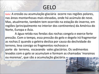 GELO
Gelo: A erosão ou acumulação glaciária ocorre nas regiões polares,
nas áreas montanhosas mais elevadas, onde há acúmulo de neve.
Mas, atualmente, também tem ocorrido na estação do inverno, em
regiões (principalmente no interior dos continentes) da América do
Norte, Europa e Ásia.
A água retida nas fendas das rochas congela e exerce forte
pressão. Com o tempo, essa pressão do gelo e degelo irá fragmentar
as rochas.E quando a geleira desliza por causa da declividade do
terreno, leva consigo os fragmentos rochosos e
parte do terreno, escavando vales glaciários. Os sedimentos
levados com o gelo se acumulam e formam as chamadas 'morainas
ou morenas', que são a acumulação glaciária.
 