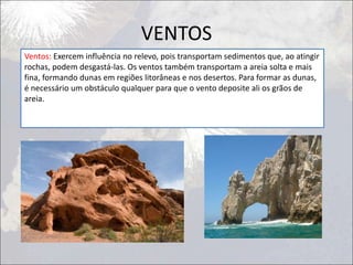 VENTOS
Ventos: Exercem influência no relevo, pois transportam sedimentos que, ao atingir
rochas, podem desgastá-las. Os ventos também transportam a areia solta e mais
fina, formando dunas em regiões litorâneas e nos desertos. Para formar as dunas,
é necessário um obstáculo qualquer para que o vento deposite ali os grãos de
areia.
 