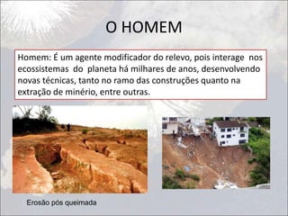 O HOMEM
Homem: É um agente modificador do relevo, pois interage nos
ecossistemas do planeta há milhares de anos, desenvolvendo
novas técnicas, tanto no ramo das construções quanto na
extração de minério, entre outras.
Erosão pós queimada
 