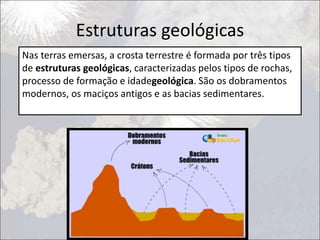 Estruturas geológicas
Nas terras emersas, a crosta terrestre é formada por três tipos
de estruturas geológicas, caracterizadas pelos tipos de rochas,
processo de formação e idadegeológica. São os dobramentos
modernos, os maciços antigos e as bacias sedimentares.
 