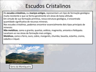 Escudos Cristalinos
Os escudos cristalinos, ou maciços antigos, representam um tipo de formação geológica
muito resistente e que se forma geralmente em áreas de baixa altitude.
Em virtude de sua formação primitiva, nessa estrutura geológica, é encontrada
quantidade significativa de recursos minerais.
Nos escudos cristalinos, podemos encontrar essencialmente dois tipos principais de
minerais:
Não metálicos, como o granito, quartzo, ardósia, magnesita, amianto e feldspato.
Localizam-se nas áreas de formação mais antigas;
Metálicos, como o ferro, ouro, cobre, manganês, chumbo, bauxita, estanho, cromo,
cobalto e níquel.
Serra da Mantiqueira
 