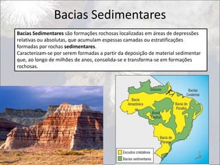Bacias Sedimentares
Bacias Sedimentares são formações rochosas localizadas em áreas de depressões
relativas ou absolutas, que acumulam espessas camadas ou estratificações
formadas por rochas sedimentares.
Caracterizam-se por serem formadas a partir da deposição de material sedimentar
que, ao longo de milhões de anos, consolida-se e transforma-se em formações
rochosas.
 