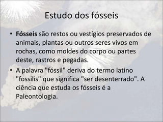 Estudo dos fósseis
• Fósseis são restos ou vestígios preservados de
animais, plantas ou outros seres vivos em
rochas, como moldes do corpo ou partes
deste, rastros e pegadas.
• A palavra "fóssil" deriva do termo latino
"fossilis" que significa "ser desenterrado". A
ciência que estuda os fósseis é a
Paleontologia.
 