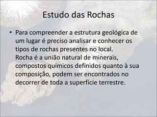 Estudo das Rochas
• Para compreender a estrutura geológica de
um lugar é preciso analisar e conhecer os
tipos de rochas presentes no local.
Rocha é a união natural de minerais,
compostos químicos definidos quanto à sua
composição, podem ser encontrados no
decorrer de toda a superfície terrestre.
 