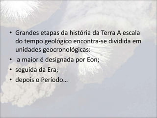 • Grandes etapas da história da Terra A escala
do tempo geológico encontra-se dividida em
unidades geocronológicas:
• a maior é designada por Eon;
• seguida da Era;
• depois o Período…
 