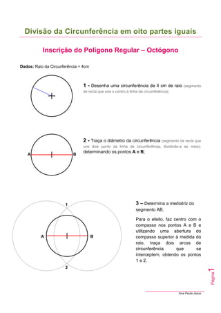 Ana Paula Jesus
Página
1
Divisão da Circunferência em oito partes iguais
Inscrição do Polígono Regular – Octógono
Dados: Raio da Circunferência = 4cm
1 - Desenha uma circunferência de 4 cm de raio (segmento
de recta que une o centro à linha de circunferência);
2 - Traça o diâmetro da circunferência (segmento de recta que
une dois ponto da linha de circunferência, dividindo-a ao meio),
determinando os pontos A e B;
3 – Determina a mediatriz do
segmento AB.
Para o efeito, faz centro com o
compasso nos pontos A e B e
utilizando uma abertura do
compasso superior à medida do
raio, traça dois arcos de
circunferência que se
interceptem, obtendo os pontos
1 e 2.
A B
A B
1
2
 
