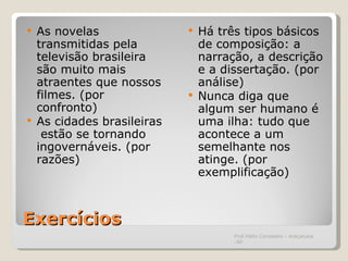 Exercícios As novelas transmitidas pela televisão brasileira são muito mais atraentes que nossos filmes. (por confronto) As cidades brasileiras  estão se tornando ingovernáveis. (por razões) Há três tipos básicos de composição: a narração, a descrição e a dissertação. (por análise) Nunca diga que algum ser humano é uma ilha: tudo que acontece a um semelhante nos atinge. (por exemplificação) Prof.Hélio Consolaro - Araçatuba -SP 