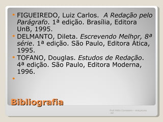 Bibliografia FIGUEIREDO, Luiz Carlos.  A Redação pelo Parágrafo . 1ª edição. Brasília, Editora UnB, 1995. DELMANTO, Dileta.  Escrevendo Melhor, 8ª série . 1ª edição. São Paulo, Editora Ática, 1995. TOFANO, Douglas.  Estudos de Redação . 4ª edição. São Paulo, Editora Moderna, 1996.    Prof.Hélio Consolaro - Araçatuba -SP 