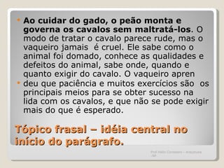 Tópico frasal – idéia central no início do parágrafo. Ao cuidar do gado, o peão monta e governa os cavalos sem   maltratá-los . O modo de tratar o cavalo parece rude, mas o vaqueiro jamais  é cruel. Ele sabe como o animal foi domado, conhece as qualidades e defeitos do animal, sabe onde, quando e quanto exigir do cavalo. O vaqueiro apren deu que paciência e muitos exercícios são  os principais meios para se obter sucesso na lida com os cavalos, e que não se pode exigir mais do que é esperado.  Prof.Hélio Consolaro - Araçatuba -SP 