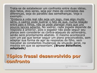 Tópico frasal desenvolvido por confronto Trata-se de estabelecer um confronto entre duas idéias, dois fatos, dois seres, seja por meio de contrastes das diferenças, seja do paralelo das semelhanças. Veja o exemplo: “ Embora a vida real não seja um jogo, mas algo muito sério, o xadrez pode ilustrar o fato de que, numa relação entre pais e filhos, não se pode planejar mais que uns poucos lances adiante.  No xadrez, cada jogada depende da resposta à anterior, pois o jogador não pode seguir seu planos sem considerar os contra-ataques do adversário, senão será prontamente abatido. O mesmo acontecerá com um pai que tentar seguir um plano preconcebido, sem adaptar sua forma de agir às respostas do filho, sem reavaliar as constantes mudanças da situação geral, na medida em que se apresentam.  (Bruno Betelheim, adaptado) Prof.Hélio Consolaro - Araçatuba -SP 