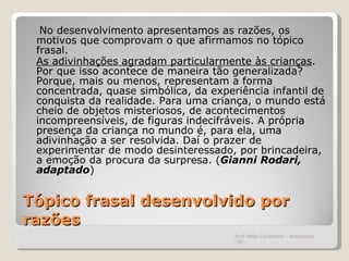 Tópico frasal desenvolvido por razões   No desenvolvimento apresentamos as razões, os motivos que comprovam o que afirmamos no tópico frasal. As adivinhações agradam particularmente às crianças . Por que isso acontece de maneira tão generalizada? Porque, mais ou menos, representam a forma concentrada, quase simbólica, da experiência infantil de conquista da realidade. Para uma criança, o mundo está cheio de objetos misteriosos, de acontecimentos incompreensíveis, de figuras indecifráveis. A própria presença da criança no mundo é, para ela, uma adivinhação a ser resolvida. Daí o prazer de experimentar de modo desinteressado, por brincadeira, a emoção da procura da surpresa. ( Gianni Rodari, adaptado ) Prof.Hélio Consolaro - Araçatuba -SP 
