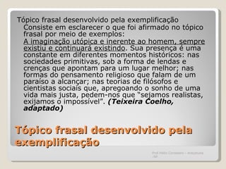 Tópico frasal desenvolvido pela exemplificação Tópico frasal desenvolvido pela exemplificação Consiste em esclarecer o que foi afirmado no tópico frasal por meio de exemplos: A imaginação utópica e inerente ao homem, sempre existiu e continuará existindo . Sua presença é uma constante em diferentes momentos históricos: nas sociedades primitivas, sob a forma de lendas e crenças que apontam para um lugar melhor; nas formas do pensamento religioso que falam de um paraíso a alcançar; nas teorias de filósofos e cientistas sociais que, apregoando o sonho de uma vida mais justa, pedem-nos que “sejamos realistas, exijamos o impossível”.  (Teixeira Coelho, adaptado) Prof.Hélio Consolaro - Araçatuba -SP 