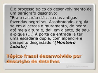 Tópico frasal desenvolvido por descrição de detalhes É o processo típico do desenvolvimento de um parágrafo descritivo: “ Era o casarão clássico das antigas fazendas negreiras. Assobradado, erguia-se em alicerces o muramento, de pedra até meia altura e, dali em diante, de pau-a-pique (...) À porta da entrada ia ter uma escadaria dupla, com alpendre e parapeito desgastado.” (Monteiro Lobato)   Prof.Hélio Consolaro - Araçatuba -SP 