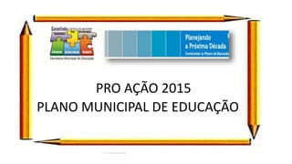 PRO AÇÃO 2015
PLANO MUNICIPAL DE EDUCAÇÃO
 
