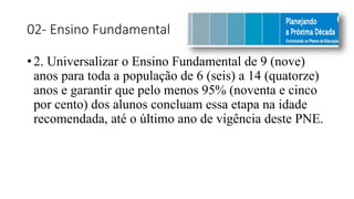 02- Ensino Fundamental
• 2. Universalizar o Ensino Fundamental de 9 (nove)
anos para toda a população de 6 (seis) a 14 (quatorze)
anos e garantir que pelo menos 95% (noventa e cinco
por cento) dos alunos concluam essa etapa na idade
recomendada, até o último ano de vigência deste PNE.
 
