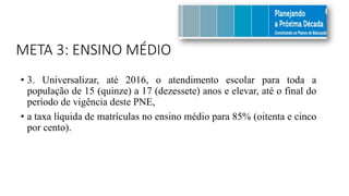 META 3: ENSINO MÉDIO
• 3. Universalizar, até 2016, o atendimento escolar para toda a
população de 15 (quinze) a 17 (dezessete) anos e elevar, até o final do
período de vigência deste PNE,
• a taxa líquida de matrículas no ensino médio para 85% (oitenta e cinco
por cento).
 