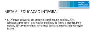 META 6: EDUCAÇÃO INTEGRAL
• 6. Oferecer educação em tempo integral em, no mínimo, 50%
(cinquenta por cento) das escolas públicas, de forma a atender, pelo
menos, 25% (vinte e cinco por cento) dos(as) alunos(as) da educação
básica.
 