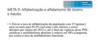 META 9: Alfabetização e alfabetismo de Jovens
e Adulto
• 9. Elevar a taxa de alfabetização da população com 15 (quinze)
anos ou mais para 93,5% (noventa e três inteiros e cinco
décimos por cento) até 2015 e, até o final da vigência deste PNE,
erradicar o analfabetismo absoluto e reduzir em 50% (cinquenta
por cento) a taxa de analfabetismo funcional.
 