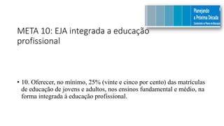 META 10: EJA integrada a educação
profissional
• 10. Oferecer, no mínimo, 25% (vinte e cinco por cento) das matrículas
de educação de jovens e adultos, nos ensinos fundamental e médio, na
forma integrada à educação profissional.
 