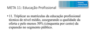 META 11: Educação Profissional
• 11. Triplicar as matrículas da educação profissional
técnica de nível médio, assegurando a qualidade da
oferta e pelo menos 50% (cinquenta por cento) da
expansão no segmento público.
 