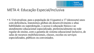 META 4: Educação Especial/Inclusiva
• 4. Universalizar, para a população de 4 (quatro) a 17 (dezessete) anos
com deficiência, transtornos globais do desenvolvimento e altas
habilidades ou superdotação, o acesso à educação básica e ao
atendimento educacional especializado, preferencialmente na rede
regular de ensino, com a garantia de sistema educacional inclusivo, de
salas de recursos multifuncionais, classes, escolas ou serviços
especializados, públicos ou conveniados.
 