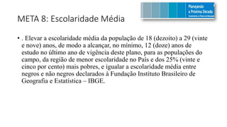 META 8: Escolaridade Média
• . Elevar a escolaridade média da população de 18 (dezoito) a 29 (vinte
e nove) anos, de modo a alcançar, no mínimo, 12 (doze) anos de
estudo no último ano de vigência deste plano, para as populações do
campo, da região de menor escolaridade no País e dos 25% (vinte e
cinco por cento) mais pobres, e igualar a escolaridade média entre
negros e não negros declarados à Fundação Instituto Brasileiro de
Geografia e Estatística – IBGE.
 
