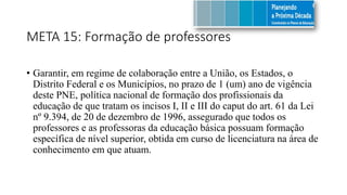 META 15: Formação de professores
• Garantir, em regime de colaboração entre a União, os Estados, o
Distrito Federal e os Municípios, no prazo de 1 (um) ano de vigência
deste PNE, política nacional de formação dos profissionais da
educação de que tratam os incisos I, II e III do caput do art. 61 da Lei
nº 9.394, de 20 de dezembro de 1996, assegurado que todos os
professores e as professoras da educação básica possuam formação
específica de nível superior, obtida em curso de licenciatura na área de
conhecimento em que atuam.
 