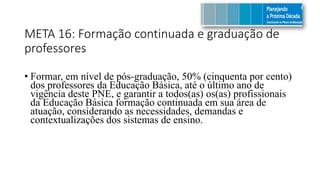 META 16: Formação continuada e graduação de
professores
• Formar, em nível de pós-graduação, 50% (cinquenta por cento)
dos professores da Educação Básica, até o último ano de
vigência deste PNE, e garantir a todos(as) os(as) profissionais
da Educação Básica formação continuada em sua área de
atuação, considerando as necessidades, demandas e
contextualizações dos sistemas de ensino.
 